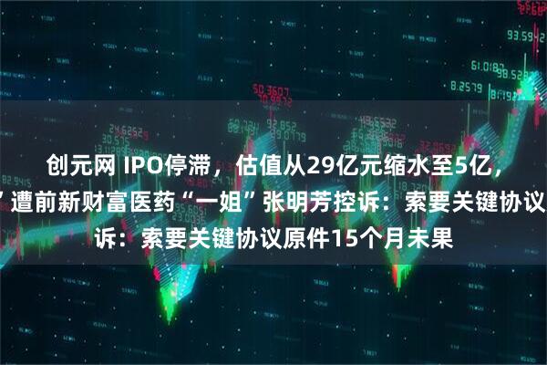 创元网 IPO停滞，估值从29亿元缩水至5亿，杭州“准独角兽”遭前新财富医药“一姐”张明芳控诉：索要关键协议原件15个月未果